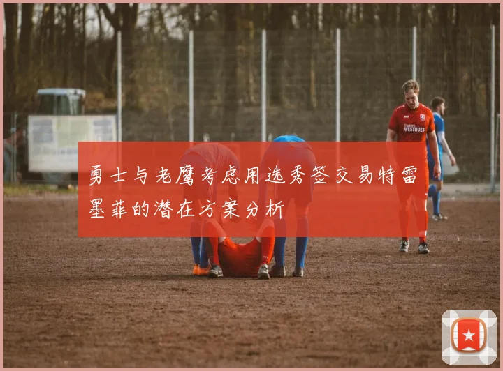 勇士与老鹰考虑用选秀签交易特雷墨菲的潜在方案分析