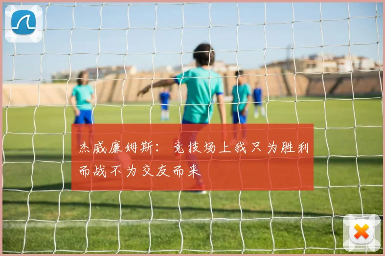 杰威廉姆斯：竞技场上我只为胜利而战不为交友而来