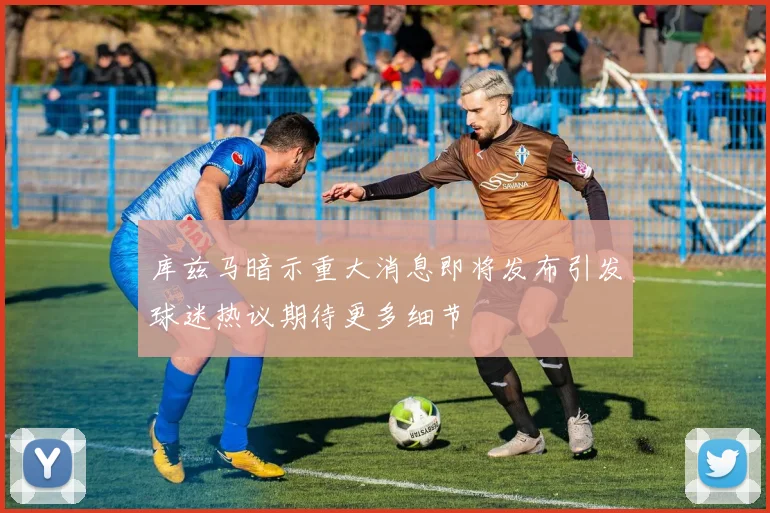 库兹马暗示重大消息即将发布引发球迷热议期待更多细节