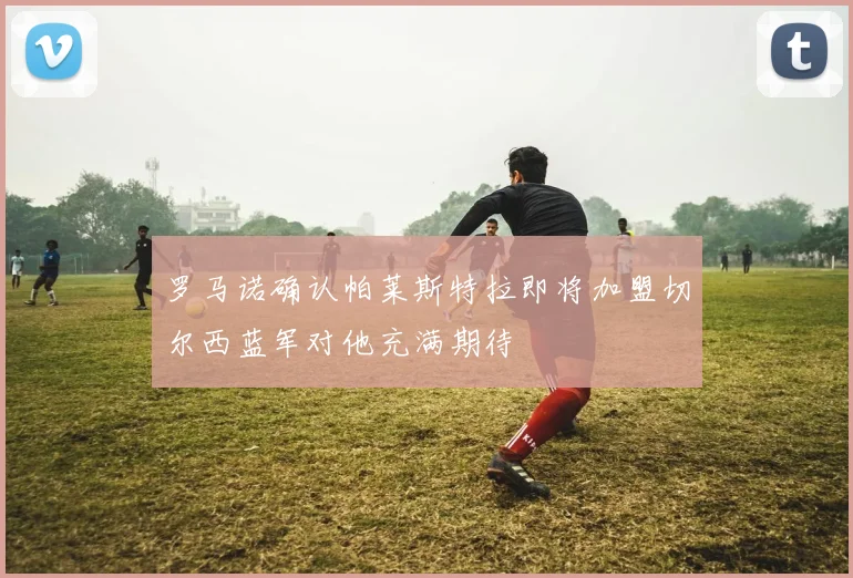 罗马诺确认帕莱斯特拉即将加盟切尔西蓝军对他充满期待