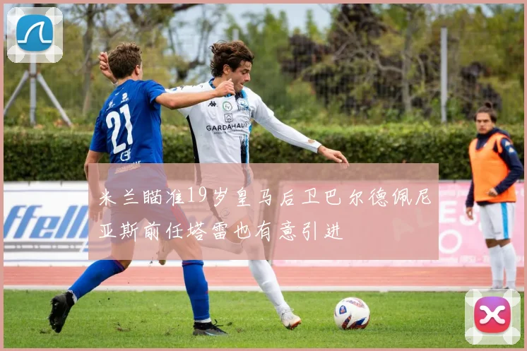 米兰瞄准19岁皇马后卫巴尔德佩尼亚斯前任塔雷也有意引进