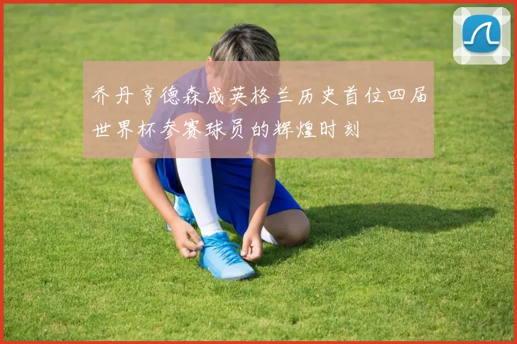 乔丹亨德森成英格兰历史首位四届世界杯参赛球员的辉煌时刻