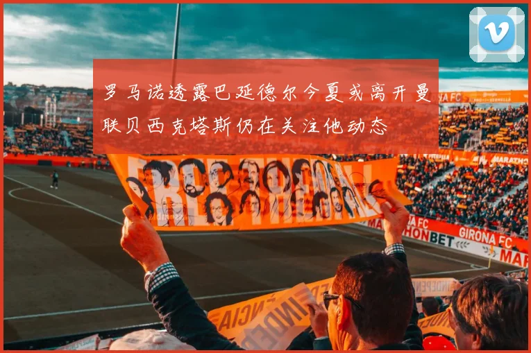 罗马诺透露巴延德尔今夏或离开曼联贝西克塔斯仍在关注他动态
