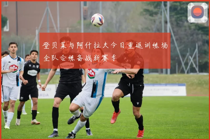 登贝莱与阿什拉夫今日重返训练场全队合练备战新赛季
