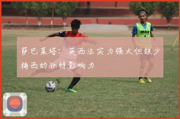 萨巴莱塔：英西法实力强大但缺少梅西的独特影响力