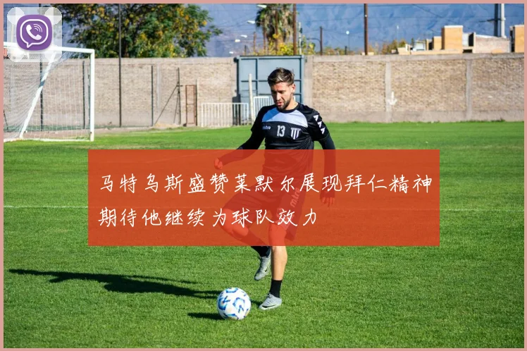 马特乌斯盛赞莱默尔展现拜仁精神期待他继续为球队效力
