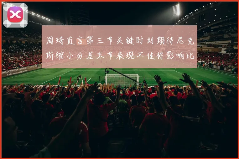 周琦直言第三节关键时刻期待尼克斯缩小分差末节表现不佳将影响比赛结果