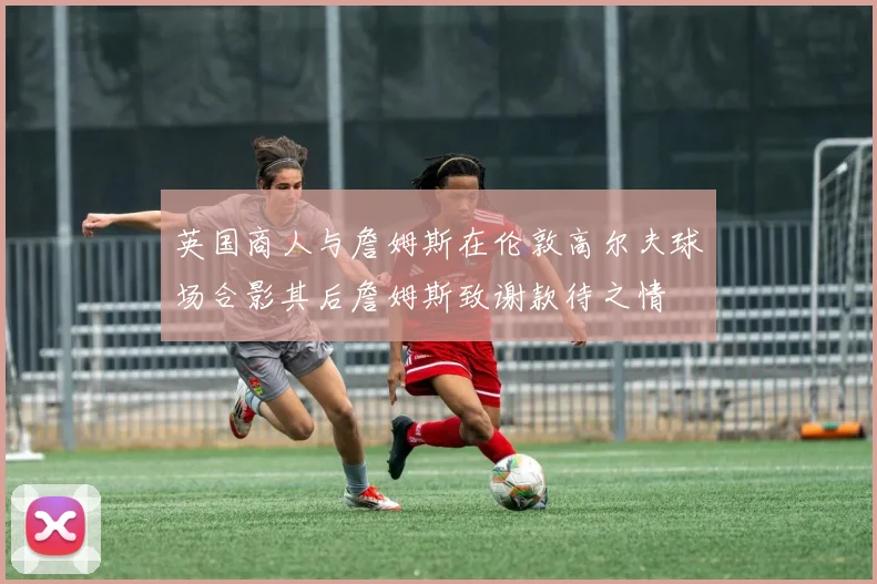 英国商人与詹姆斯在伦敦高尔夫球场合影其后詹姆斯致谢款待之情