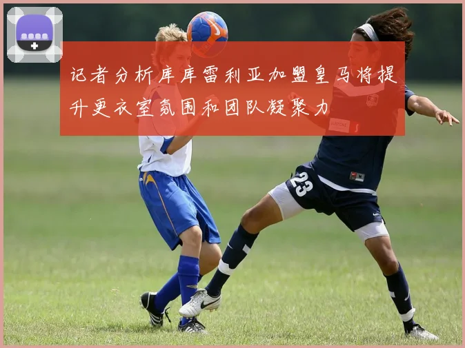 记者分析库库雷利亚加盟皇马将提升更衣室氛围和团队凝聚力