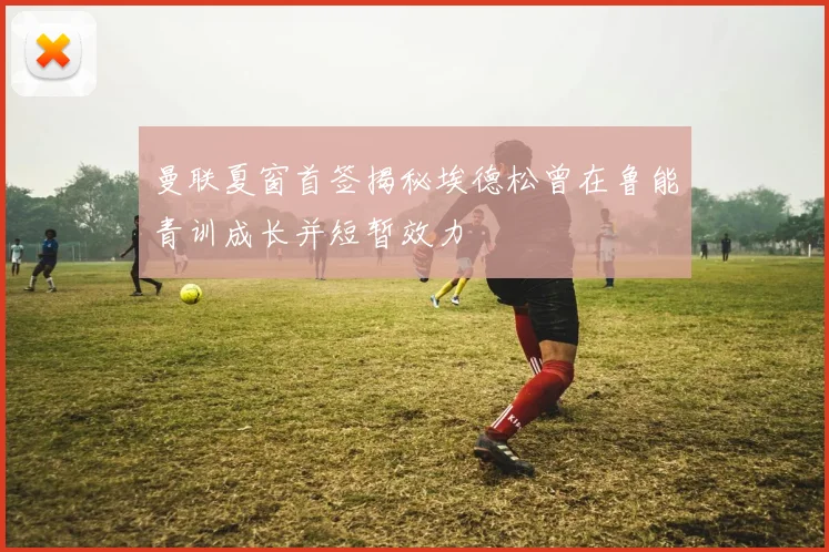曼联夏窗首签揭秘埃德松曾在鲁能青训成长并短暂效力