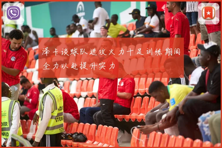 泽卡谈球队进攻火力十足训练期间全力以赴提升实力
