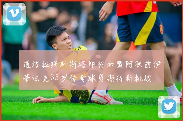 道格拉斯科斯塔即将加盟阿联酋伊蒂法克35岁传奇球员期待新挑战