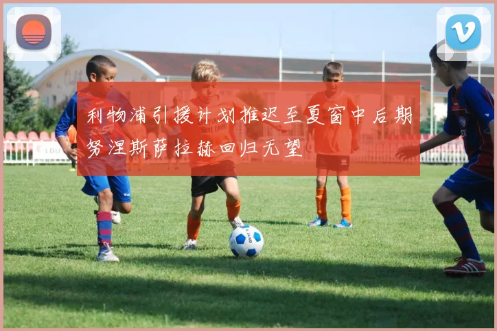 利物浦引援计划推迟至夏窗中后期努涅斯萨拉赫回归无望