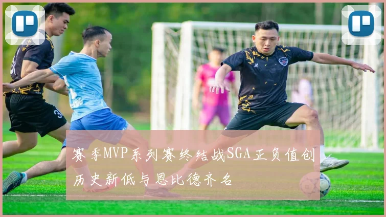 赛季MVP系列赛终结战SGA正负值创历史新低与恩比德齐名