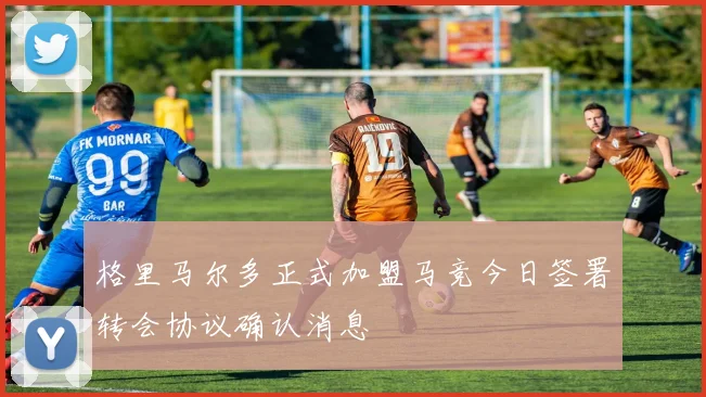 格里马尔多正式加盟马竞今日签署转会协议确认消息