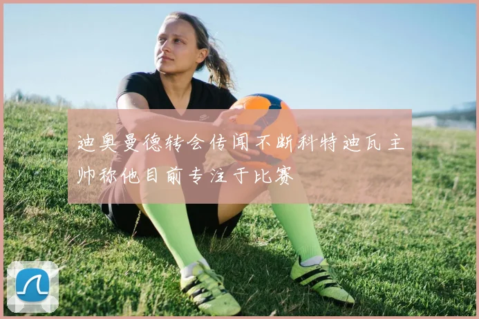 迪奥曼德转会传闻不断科特迪瓦主帅称他目前专注于比赛