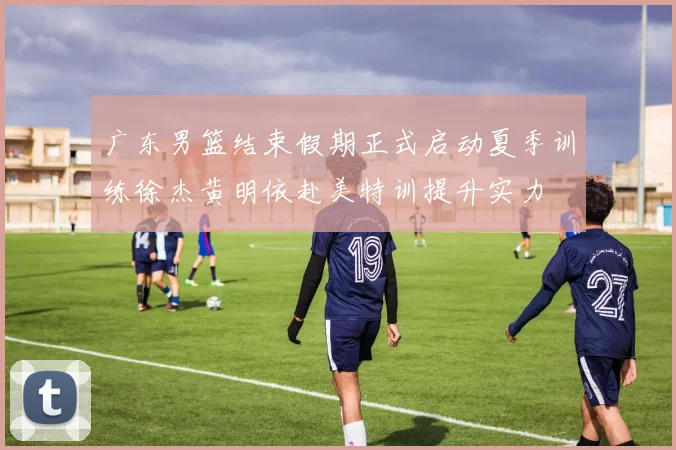 广东男篮结束假期正式启动夏季训练徐杰黄明依赴美特训提升实力