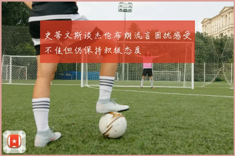 史蒂文斯谈杰伦布朗流言困扰感受不佳但仍保持积极态度