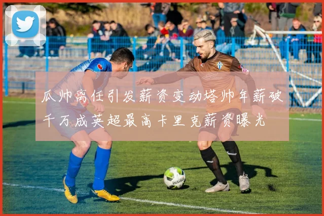 瓜帅离任引发薪资变动塔帅年薪破千万成英超最高卡里克薪资曝光