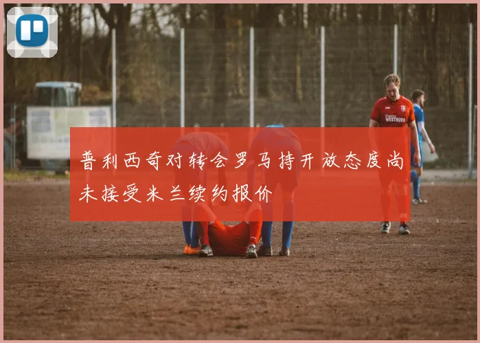 普利西奇对转会罗马持开放态度尚未接受米兰续约报价