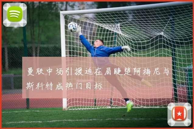 曼联中场引援迫在眉睫楚阿梅尼与斯科特成热门目标