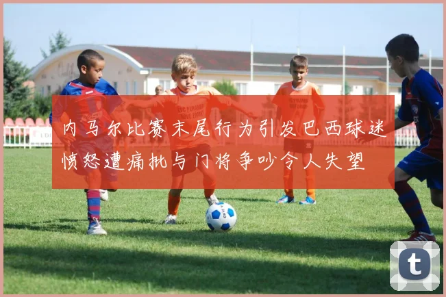 内马尔比赛末尾行为引发巴西球迷愤怒遭痛批与门将争吵令人失望