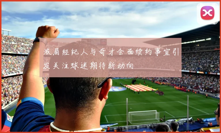 浓眉经纪人与奇才会面续约事宜引发关注球迷期待新动向
