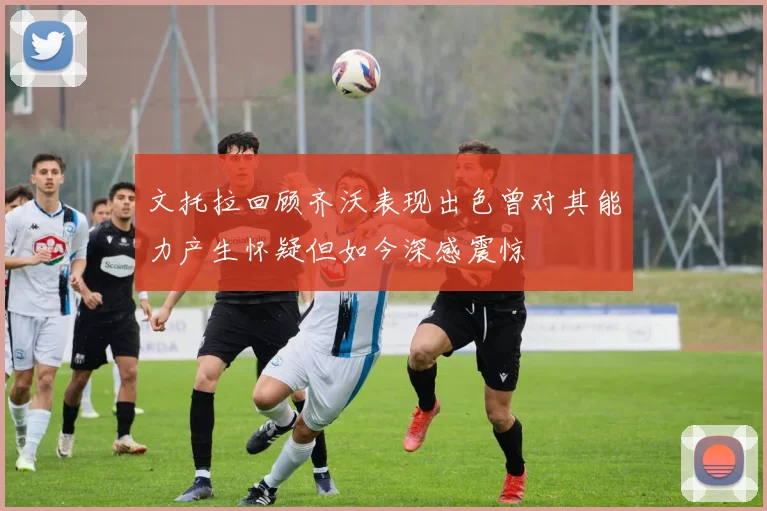 文托拉回顾齐沃表现出色曾对其能力产生怀疑但如今深感震惊