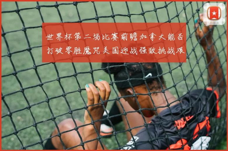 世界杯第二场比赛前瞻加拿大能否打破零胜魔咒美国迎战强敌挑战艰巨