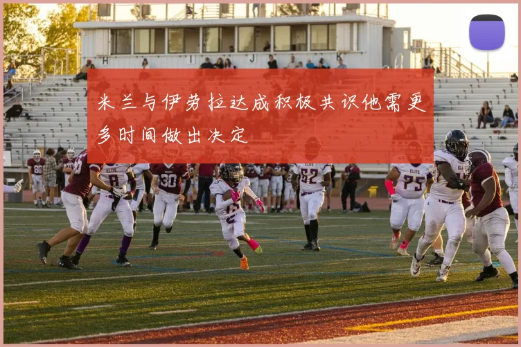 米兰与伊劳拉达成积极共识他需更多时间做出决定